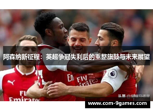 阿森纳新征程:英超争冠失利后的重整旗鼓与未来展望 阿森纳新征程:英超争冠失利后的重整旗鼓与未来展望